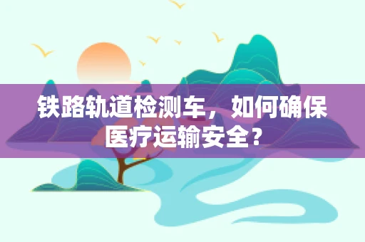 铁路轨道检测车，如何确保医疗运输安全？