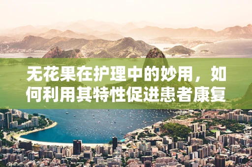 无花果在护理中的妙用，如何利用其特性促进患者康复？