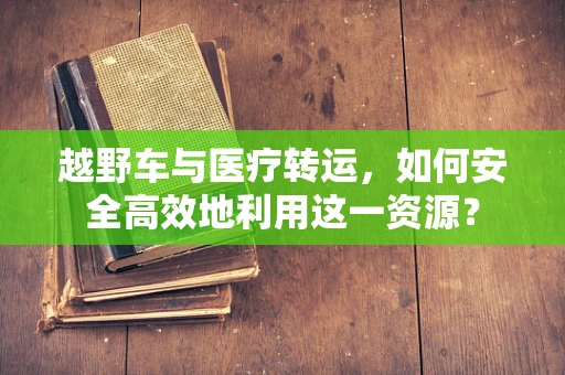 越野车与医疗转运，如何安全高效地利用这一资源？