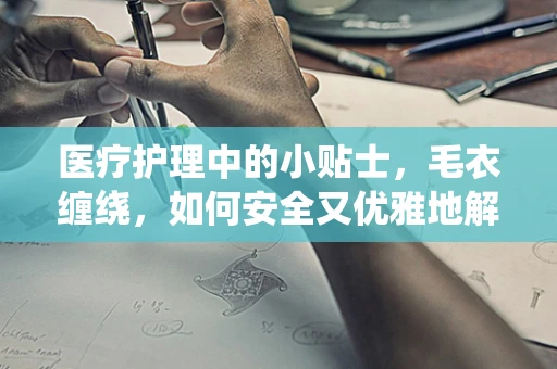 医疗护理中的小贴士，毛衣缠绕，如何安全又优雅地解结？