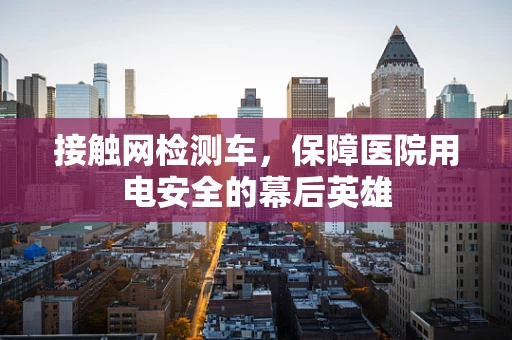 接触网检测车，保障医院用电安全的幕后英雄