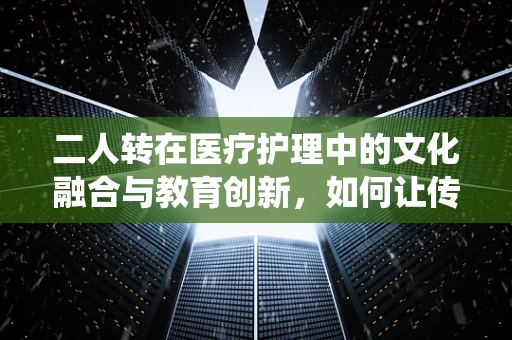 二人转在医疗护理中的文化融合与教育创新，如何让传统艺术为现代护理添彩？