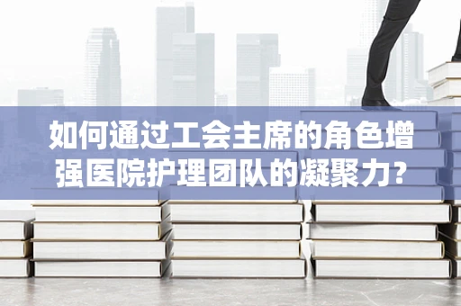 如何通过工会主席的角色增强医院护理团队的凝聚力？