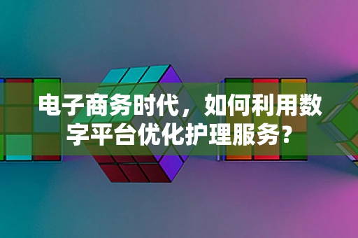 电子商务时代，如何利用数字平台优化护理服务？