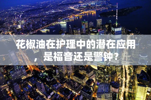 花椒油在护理中的潜在应用，是福音还是警钟？