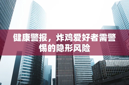 健康警报，炸鸡爱好者需警惕的隐形风险