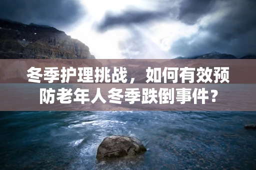 冬季护理挑战，如何有效预防老年人冬季跌倒事件？