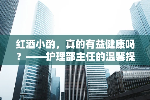 红酒小酌，真的有益健康吗？——护理部主任的温馨提醒