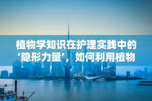 植物学知识在护理实践中的‘隐形力量’，如何利用植物提取物促进患者伤口愈合？