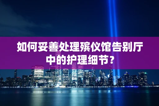 如何妥善处理殡仪馆告别厅中的护理细节？