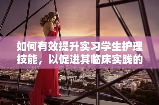 如何有效提升实习学生护理技能，以促进其临床实践的成长？