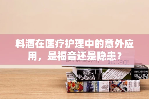 料酒在医疗护理中的意外应用，是福音还是隐患？