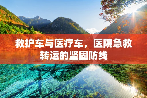 救护车与医疗车，医院急救转运的坚固防线