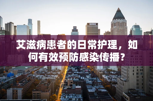 艾滋病患者的日常护理，如何有效预防感染传播？