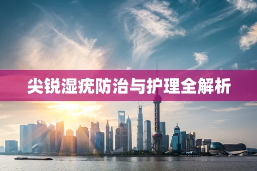 尖锐湿疣防治与护理全解析