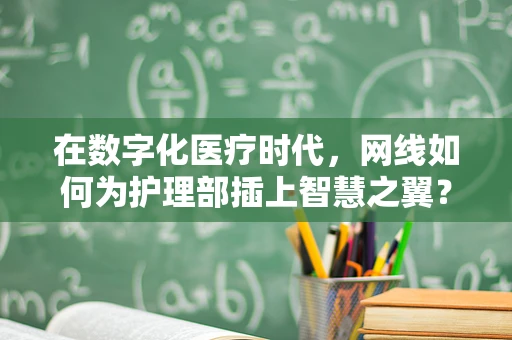 在数字化医疗时代，网线如何为护理部插上智慧之翼？