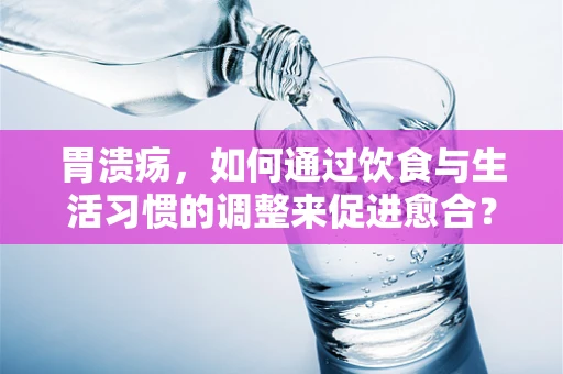 胃溃疡，如何通过饮食与生活习惯的调整来促进愈合？
