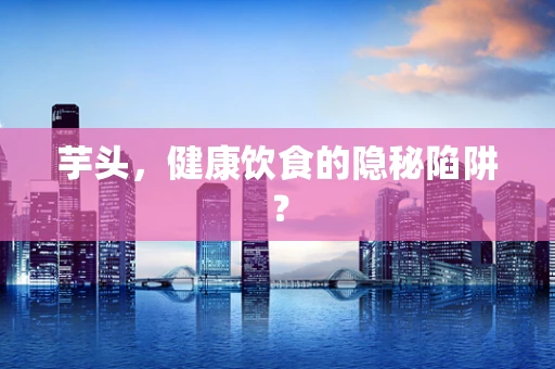芋头，健康饮食的隐秘陷阱？