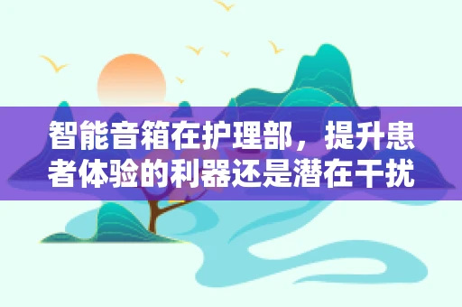 智能音箱在护理部，提升患者体验的利器还是潜在干扰源？