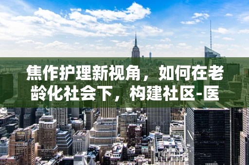 焦作护理新视角，如何在老龄化社会下，构建社区-医院联动养老护理模式？