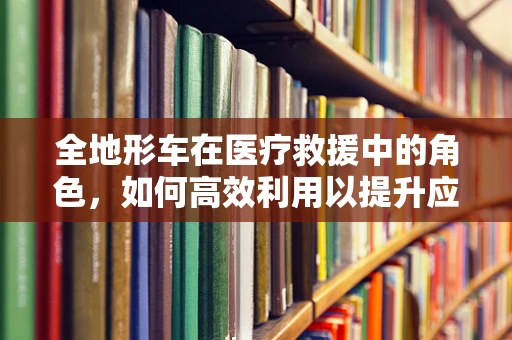 全地形车在医疗救援中的角色，如何高效利用以提升应急响应能力？