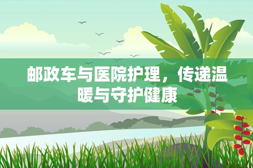 邮政车与医院护理，传递温暖与守护健康