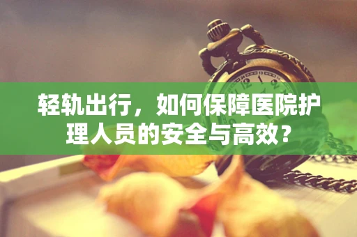 轻轨出行，如何保障医院护理人员的安全与高效？