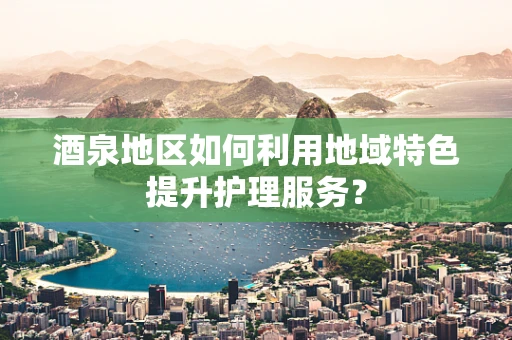 酒泉地区如何利用地域特色提升护理服务？
