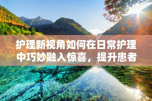 护理新视角如何在日常护理中巧妙融入惊喜，提升患者满意度？