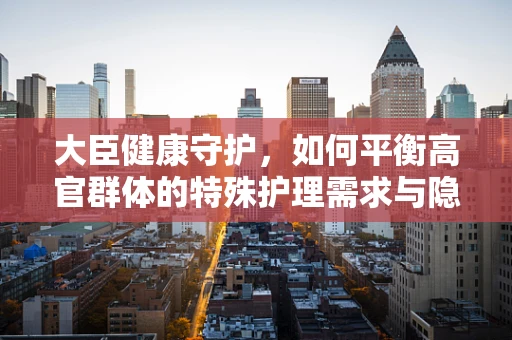 大臣健康守护，如何平衡高官群体的特殊护理需求与隐私保护？
