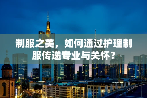 制服之美，如何通过护理制服传递专业与关怀？