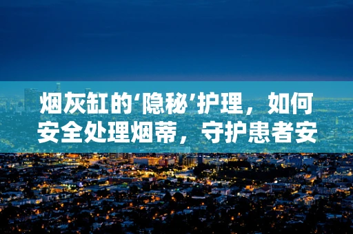 烟灰缸的‘隐秘’护理，如何安全处理烟蒂，守护患者安全？