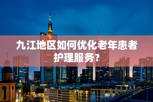 九江地区如何优化老年患者护理服务？