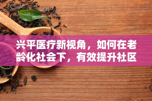 兴平医疗新视角，如何在老龄化社会下，有效提升社区老年人的健康护理服务？