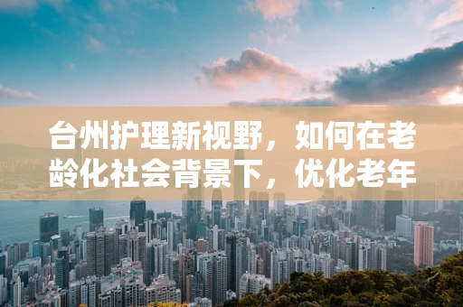 台州护理新视野，如何在老龄化社会背景下，优化老年患者护理服务？