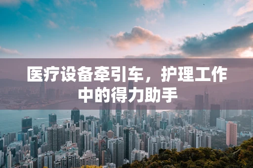 医疗设备牵引车，护理工作中的得力助手