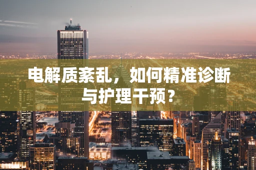 电解质紊乱，如何精准诊断与护理干预？