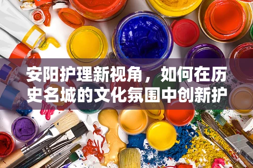 安阳护理新视角，如何在历史名城的文化氛围中创新护理服务？
