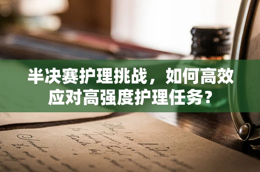 半决赛护理挑战，如何高效应对高强度护理任务？