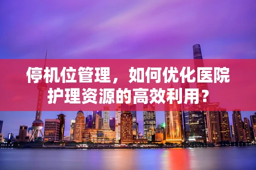 停机位管理，如何优化医院护理资源的高效利用？