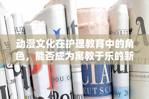 动漫文化在护理教育中的角色，能否成为寓教于乐的新途径？