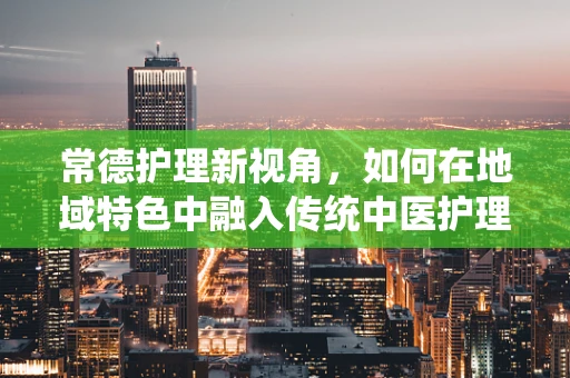 常德护理新视角，如何在地域特色中融入传统中医护理？