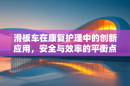 滑板车在康复护理中的创新应用，安全与效率的平衡点何在？