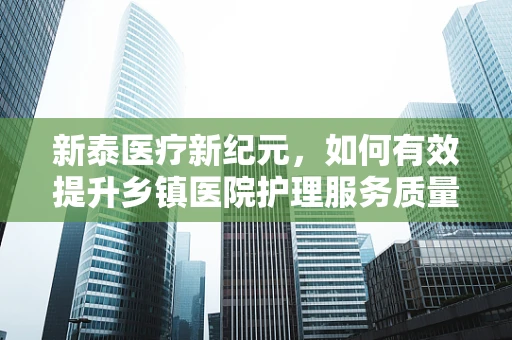 新泰医疗新纪元，如何有效提升乡镇医院护理服务质量？