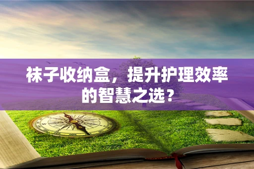 袜子收纳盒，提升护理效率的智慧之选？