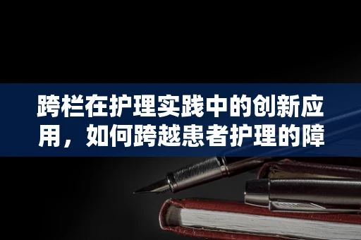 跨栏在护理实践中的创新应用，如何跨越患者护理的障碍？