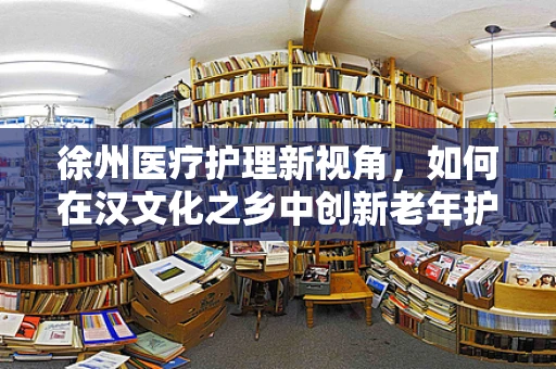 徐州医疗护理新视角，如何在汉文化之乡中创新老年护理服务？