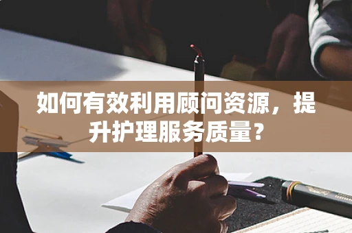 如何有效利用顾问资源，提升护理服务质量？