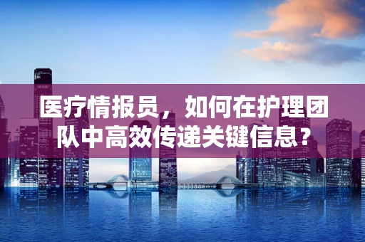 医疗情报员，如何在护理团队中高效传递关键信息？