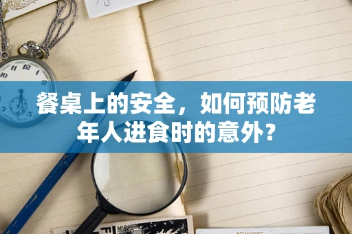 餐桌上的安全，如何预防老年人进食时的意外？